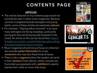 C O N T E N T S PA G E
ARTICLES:
• The articles featured on my contents page would not
normally be seen in other music magazines. Because
Junction is targeted towards teenagers and young
adults, some of these articles are extremely relevant.
• For example, “Staying safe at concerts” is an issue
many teenagers are facing nowadays, particularly
young girls who are being sexually harassed in the
crowd. An article on this can be found here: https://
broadly.vice.com/en_us/article/the-teen-girls-calling-
out-sexual-assault-at-music-concerts.
• Music magazines should not just focus on artists but
also provide useful information for music
consumers who may face these kinds of issues.
• There is also a segment where the readers can send
in their reviews of new albums, artists, concerts etc.
It provides young people with a platform to openly
express their views on music they enjoy.
 