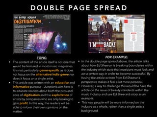 D O U B L E PA G E S P R E A D
TOPIC:
• The content of the article itself is not one that
would be featured in most music magazines.
It is not particularly genre-specific as it does
not focus on the alternative/indie genre nor
does it focus on a single artist.
• This article was written with an educative and
informative purpose - Junction’s aim here is
to educate readers about both the pros and
cons of digitisation and the exploitation of
artists by companies who are only looking to
gain profit. In this way, the readers will be
able to inform their own opinions on the
matter.
FOR EXAMPLE:
• In the double page spread above, the article talks
about how Ed Sheeran is breaking boundaries within
the industry which state that musicians must look and
act a certain way in order to become successful. By
having the article written from Ed Sheeran’s
perspective makes it feel a lot more personal.
• However, a way to challenge this would be have the
article on the issue of beauty standards within the
music industry and use Ed Sheeran’s story as an
example.
• This way, people will be more informed on the
industry as a whole, rather than a single artist’s
background.
 