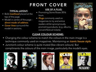F R O N T C O V E R
TYPICAL LAYOUT:
• Bold masthead placed at the
top of the page.
• Model in centre of the page -
direct mode of address.
• Cover lines surround the
model in sections.
USE OF A PLUG:
• Promoting Stone Roses 2016
tours.
• Plugs commonly used on
magazines to try and entice
readers whilst synonymously
promoting products, (e.g. albums,
concert/festival tickets).
CLEAR COLOUR SCHEME:
• Changing the colour scheme to match the colours in the main image is a
technique commonly used on magazines. Maintaining an iconic house style.
• Junction’s colour scheme is quite muted (few vibrant colours). But
compliments the colours of the main image, particularly the model’s eyes.
 