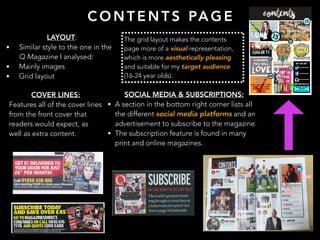 C O N T E N T S PA G E
LAYOUT:
• Similar style to the one in the
Q Magazine I analysed:
• Mainly images
• Grid layout
The grid layout makes the contents
page more of a visual representation,
which is more aesthetically pleasing
and suitable for my target audience
(16-24 year olds).
COVER LINES:
Features all of the cover lines
from the front cover that
readers would expect, as
well as extra content.
SOCIAL MEDIA & SUBSCRIPTIONS:
• A section in the bottom right corner lists all
the different social media platforms and an
advertisement to subscribe to the magazine.
• The subscription feature is found in many
print and online magazines.
 