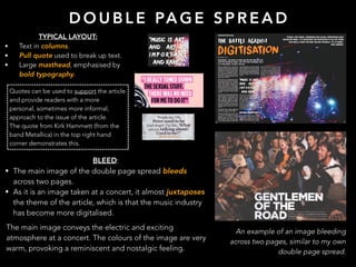 D O U B L E PA G E S P R E A D
An example of an image bleeding
across two pages, similar to my own
double page spread.
TYPICAL LAYOUT:
• Text in columns.
• Pull quote used to break up text.
• Large masthead, emphasised by
bold typography.
Quotes can be used to support the article
and provide readers with a more
personal, sometimes more informal,
approach to the issue of the article.
The quote from Kirk Hammett (from the
band Metallica) in the top right hand
corner demonstrates this.
BLEED:
• The main image of the double page spread bleeds
across two pages.
• As it is an image taken at a concert, it almost juxtaposes
the theme of the article, which is that the music industry
has become more digitalised.
The main image conveys the electric and exciting
atmosphere at a concert. The colours of the image are very
warm, provoking a reminiscent and nostalgic feeling.
 