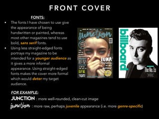 F R O N T C O V E R
FONTS:
• The fonts I have chosen to use give
the appearance of being
handwritten or painted, whereas
most other magazines tend to use
bold, sans serif fonts.
• Using less straight-edged fonts
portrays my magazine to be
intended for a younger audience as
it gives a more informal
appearance. Using straight-edged
fonts makes the cover more formal
which would deter my target
audience.
FOR EXAMPLE:
JUNCTION : more well-rounded, clean-cut image
JUNCTION : more raw, perhaps juvenile appearance (i.e. more genre-specific)
 