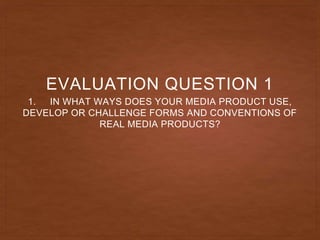 1. IN WHAT WAYS DOES YOUR MEDIA PRODUCT USE,
DEVELOP OR CHALLENGE FORMS AND CONVENTIONS OF
REAL MEDIA PRODUCTS?
EVALUATION QUESTION 1
 