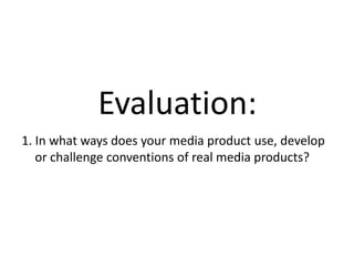 Evaluation:
1. In what ways does your media product use, develop
   or challenge conventions of real media products?
 