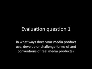 Evaluation question 1
In what ways does your media product
use, develop or challenge forms of and
conventions of real media products?
 