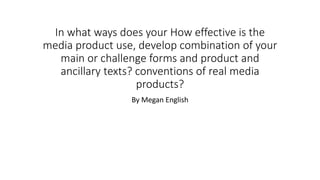 In what ways does your How effective is the
media product use, develop combination of your
main or challenge forms and product and
ancillary texts? conventions of real media
products?
By Megan English
 