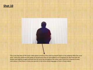 Shot 10

This is the final shot of the music video which consists of the artist turning his back on the audience after the curse
shot. I think this reinforces the power of the previous shot on the audience as it emphasis for the final time the
disdain and slightly arrogant attitude that the artist has throughout the video, and I think this is typical of many
rock videos in that there is rarely any warmth in the artists body language or tone in these videos.

 