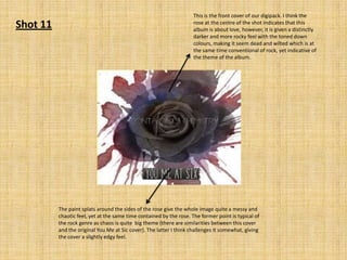 Shot 11

This is the front cover of our digipack. I think the
rose at the centre of the shot indicates that this
album is about love, however, it is given a distinctly
darker and more rocky feel with the toned down
colours, making it seem dead and wilted which is at
the same time conventional of rock, yet indicative of
the theme of the album.

The paint splats around the sides of the rose give the whole image quite a messy and
chaotic feel, yet at the same time contained by the rose. The former point is typical of
the rock genre as chaos is quite big theme (there are similarities between this cover
and the original You Me at Sic cover). The latter I think challenges it somewhat, giving
the cover a slightly edgy feel.

 