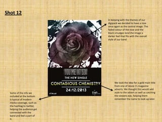 Shot 12
In keeping with the themes of our
digipack we decided to have a rose
once again as the central image. The
faded colour of the rose and the
black smudges lend the image a
darker feel that fits with the overall
style of our band

Some of the info we
included at the bottom
is typical of modern
media coverage, such as
the hashtag to twitter,
helping the audience get
connected with the
band and feel a part of
it.

We took the idea for a gold main title
from one of Jessie J’s magazine
adverts. We thought this would add
style to the advert as well as catching
the viewers eye, helping them
remember the name to look up later.

 