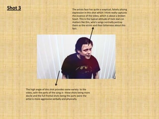 Shot 3

The artists face has quite a sceptical, falsely pitying
expression in this shot which I think really captures
the essence of the video, which is about a broken
heart. This is the typical attitude of rock stars on
matters like this, who’s songs normally portray
them as the victim and their bitterness about this
fact.

The high angle of this shot provides some variety to the
video, with the parts of the song in these shots being more
docile and the full frontal shots being the parts were the
artist is more aggressive verbally and physically.

 