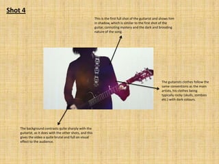 Shot 4
This is the first full shot of the guitarist and shows him
in shadow, which is similar to the first shot of the
guitar, connoting mystery and the dark and brooding
nature of the song.

The guitarists clothes follow the
same conventions as the main
artists, his clothes being
typically rocky (skulls, zombies
etc.) with dark colours.

The background contrasts quite sharply with the
guitarist, as it does with the other shots, and this
gives the video a quite brutal and full on visual
effect to the audience.

 