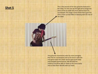 Shot 5

This is the second of the two guitarists featured in
the video. For this one we thought we’d change the
shots of him to make him more distinct from his
counterpart. His image is kind of blurred to give the
shot a more surreal effect in keeping with the rest of
the video

The guitarists movements were far more energetic
than the his counterparts and so fit more in with the
rock genre were the artists tend to give quite lively
and energetic performances. We felt that the
audience would be able to relate to this more easily
and so help them identify with our band.

 