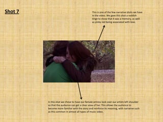 Shot 7

This is one of the few narrative shots we have
in the video. We gave this shot a reddish
tinge to show that it was a memory, as well
as pinky red being associated with love.

In this shot we chose to have our female actress look over our artists left shoulder
so that the audience can get a clear view of her. This allows the audience to
become more familiar with the story and reinforce its meaning, with narrative such
as this common in almost all types of music video.

 