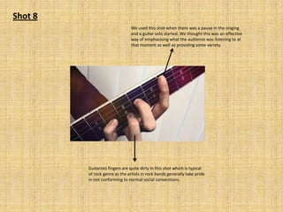 Shot 8
We used this shot when there was a pause in the singing
and a guitar solo started. We thought this was an effective
way of emphasising what the audience was listening to at
that moment as well as providing some variety.

Guitarists fingers are quite dirty in this shot which is typical
of rock genre as the artists in rock bands generally take pride
in not conforming to normal social conventions.

 