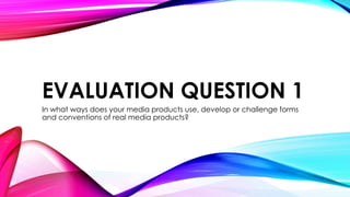 EVALUATION QUESTION 1
In what ways does your media products use, develop or challenge forms
and conventions of real media products?

 