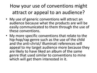 How your use of conventions might
   attract or appeal to an audience?
• My use of generic conventions will attract an
  audience because what the products are will be
  easily communicated to them through the use of
  these conventions.
• My more specific conventions that relate to the
  hip-hop/rap genre such as the use of the child
  and the anti-christ/ illuminati references will
  appeal to my target audience more because they
  are likely to have liked an album of the same
  genre that used similar to conventions to mine
  which will get them interested in it.
 