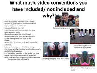 What music video conventions you
        have included/ not included and
                     why?
In my music video I decided to stick to the
majority of general music video conventions
in order to make my video look
more professional and real.                                           Focus on main artist in my music video
I used lip-syncing to communicate the song
to the audience more.
I focused mainly on the artist through a
number of close-up shots and also actions
such as having him at the front of the
crowds.
I had a focus on fashion to relate to my target
audience.                                                                                           One of the many focus’ on
I used certain props to relate to my young                                                          fashion in my music video
and stereotypically rebellious target audience such
as alcohol and cigarettes.
I cut and edited my video to the beat of the song
to give it a more professional look and effect.
Lastly, I had a climatic and colourful ending where
      everyone arrived at the party.                  Use of cigarette prop in my music video




                                                                                                Climatic colourful ending in my music
                                                                                                video
 
