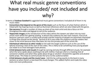What real music genre conventions
   have you included/ not included and
                  why?
In terms of Andrew Goodwin’s suggested real music genre conventions I included all of them in my
     music video:
• Conventions that depend on the genre of the music such as the focus of urban fashion which is
     linked with hip-hop/rap music as well as illuminati references which are also linked with the genre.
• Star persona through a number of close-up shots of my main artist and also a focus on him
     throughout the video and digipak to sell to the audience.
• Voyeuristic images at the introduction of the video where the viewers are taken into my main
     artists room whilst he’s getting reading. It attracts the audience for two main reasons. First of all
     because a persons room is usually quite private and the majority of people are extremely interested
     in things they should not be seeing. Second of all it may make the audience and the viewers feel
     closer to the artist because they have been let into this private part of the artists life.
• Intertextual references to other media to link with the target audience such as the use of the
     Iphone receiving a text at the start of the video. This is likely to be something many young people
     can relate to as most teenagers have phones.
• A link between lyrics and visuals through lip-syncing and also through different visuals, for example
     when the lyrics spoke about anything to do with clothes I had pan shot or a tracking shot of
     someone's clothes and when they spoke about drugs or alcohol I showed the cigarette and alcohol
     bottle props. This helps to communicate the lyrics to the audience better.
• A link between visuals and the music/ pace. I did this by cutting exactly to the beat in many
     sections so when there’s a new beat the visual changes. This added rhythm and made the video
     look a lot more professional.
 