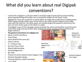 What did you learn about real Digipak
               conventions?
-    I learnt that a digipak is a CD Case which is normally made of card and has several folding
     panes (squares) along with either one or two plastic holders for the disc/s inside.
-    Digipaks for music are usually for an artists album or single and usually have six folding panes
     which always include a front cover of the artist or the artists name or logo etc and a back
     cover with the track list. The other panes can include things from posters or pictures to the
     lyrics of some of the songs on the album or single.
-    The digipak is part of the campaign used to promote the artist and therefore must link to the
     artist, their songs and any of their other products to create synergy and also to link to the
     target audience.
-    The general conventions of a digipak are:                                                  Radiohead
•    Name of artist and album                                                                   digipak front
•    Track listing                                                                              + back cover
•    Extras (behind the scene etc)
•    Colour scheme
•    3 – 4 colours max                                Radiohead
•    No more than 2 fonts                             digipak insert
                                                      pages
•    Record label branding
•    Acknowledgements
•    Bar code
•    Pictures of artist/ relevant visual imagery / link                                    Radiohead digipak
•    Element of graphic design                                                             insert pages
•    ‘Parental Advisory’ label if necessary
 