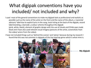 What digipak conventions have you
     included/ not included and why?
I used most of the general conventions to make my digipak look as professional and realistic as
     possible such as the name of the artist on the front and the name of the album, a ‘parental
     advisory’ label due to explicit lyrics in the song, track listing at the back of the digipak, record
     label branding, a barcode ,a colour scheme throughout the digipak
     (pink, white, black), element of graphic design with the use of clouds and Childs eyes made
     black and I have also used relevant visual imagery (pictures of the artist, screenshots from
     the video/ actors from the video).
I have not included things such as ‘behind the scenes’ and ‘extras’ because during my research I
     found that this was not common in digipaks of the hip-hop/rap genre which is what mine is.




                                                                                                 My digipak
 