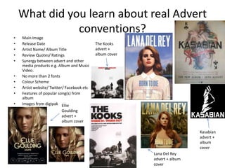 What did you learn about real Advert
               conventions?
•   Main Image
•   Release Date                            The Kooks
•   Artist Name/ Album Title                advert +
•   Review Quotes/ Ratings                  album cover
•   Synergy between advert and other
    media products e.g. Album and Music
    Video.
•   No more than 2 fonts
•   Colour Scheme
•   Artist website/ Twitter/ Facebook etc
•   Features of popular song(s) from
    album
•   Images from digipak Ellie
                         Goulding
                         advert +
                         album cover

                                                                           Kasabian
                                                                           advert +
                                                                           album
                                                                           cover
                                                          Lana Del Rey
                                                          advert + album
                                                          cover
 