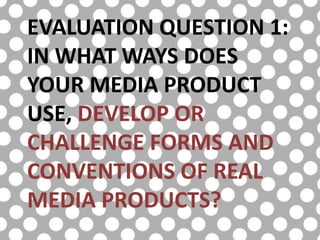 EVALUATION QUESTION 1:
IN WHAT WAYS DOES
YOUR MEDIA PRODUCT
USE, DEVELOP OR
CHALLENGE FORMS AND
CONVENTIONS OF REAL
MEDIA PRODUCTS?
 