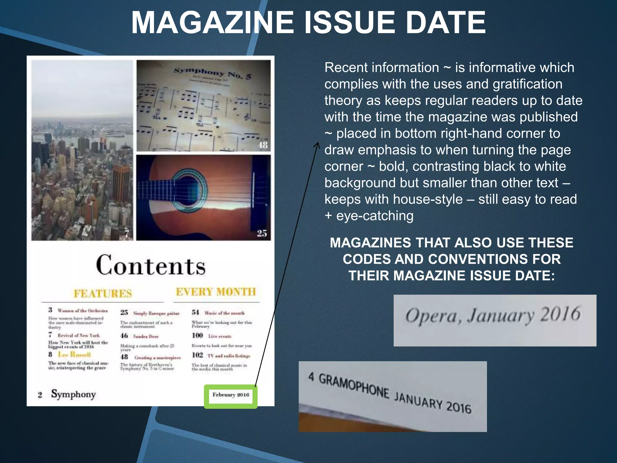 MAGAZINE ISSUE DATE
Recent information ~ is informative which
complies with the uses and gratification
theory as keeps regular readers up to date
with the time the magazine was published
~ placed in bottom right-hand corner to
draw emphasis to when turning the page
corner ~ bold, contrasting black to white
background but smaller than other text –
keeps with house-style – still easy to read
+ eye-catching
MAGAZINES THAT ALSO USE THESE
CODES AND CONVENTIONS FOR
THEIR MAGAZINE ISSUE DATE:
 