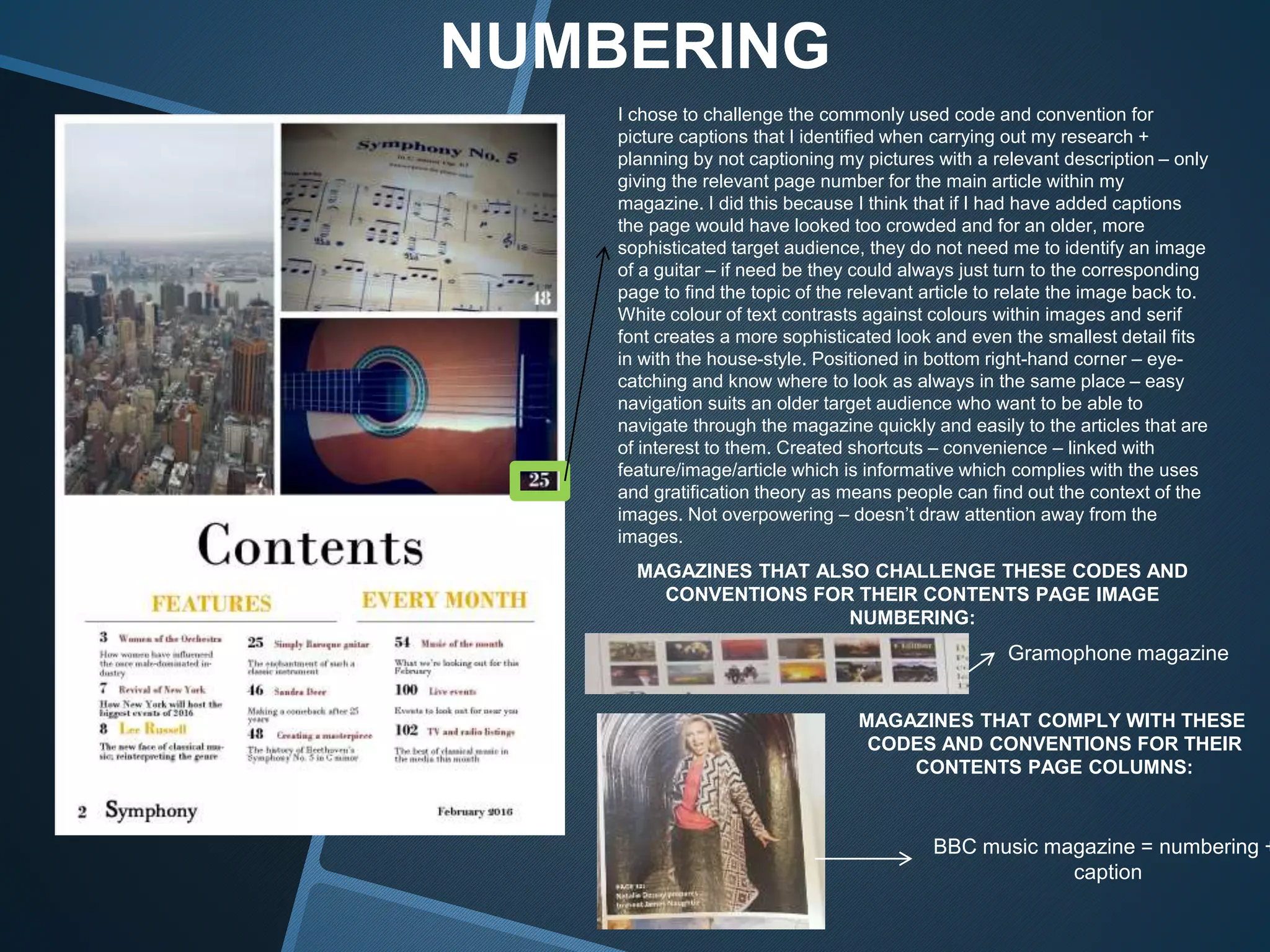 NUMBERING
I chose to challenge the commonly used code and convention for
picture captions that I identified when carrying out my research +
planning by not captioning my pictures with a relevant description – only
giving the relevant page number for the main article within my
magazine. I did this because I think that if I had have added captions
the page would have looked too crowded and for an older, more
sophisticated target audience, they do not need me to identify an image
of a guitar – if need be they could always just turn to the corresponding
page to find the topic of the relevant article to relate the image back to.
White colour of text contrasts against colours within images and serif
font creates a more sophisticated look and even the smallest detail fits
in with the house-style. Positioned in bottom right-hand corner – eye-
catching and know where to look as always in the same place – easy
navigation suits an older target audience who want to be able to
navigate through the magazine quickly and easily to the articles that are
of interest to them. Created shortcuts – convenience – linked with
feature/image/article which is informative which complies with the uses
and gratification theory as means people can find out the context of the
images. Not overpowering – doesn’t draw attention away from the
images.
MAGAZINES THAT ALSO CHALLENGE THESE CODES AND
CONVENTIONS FOR THEIR CONTENTS PAGE IMAGE
NUMBERING:
MAGAZINES THAT COMPLY WITH THESE
CODES AND CONVENTIONS FOR THEIR
CONTENTS PAGE COLUMNS:
Gramophone magazine
BBC music magazine = numbering +
caption
 