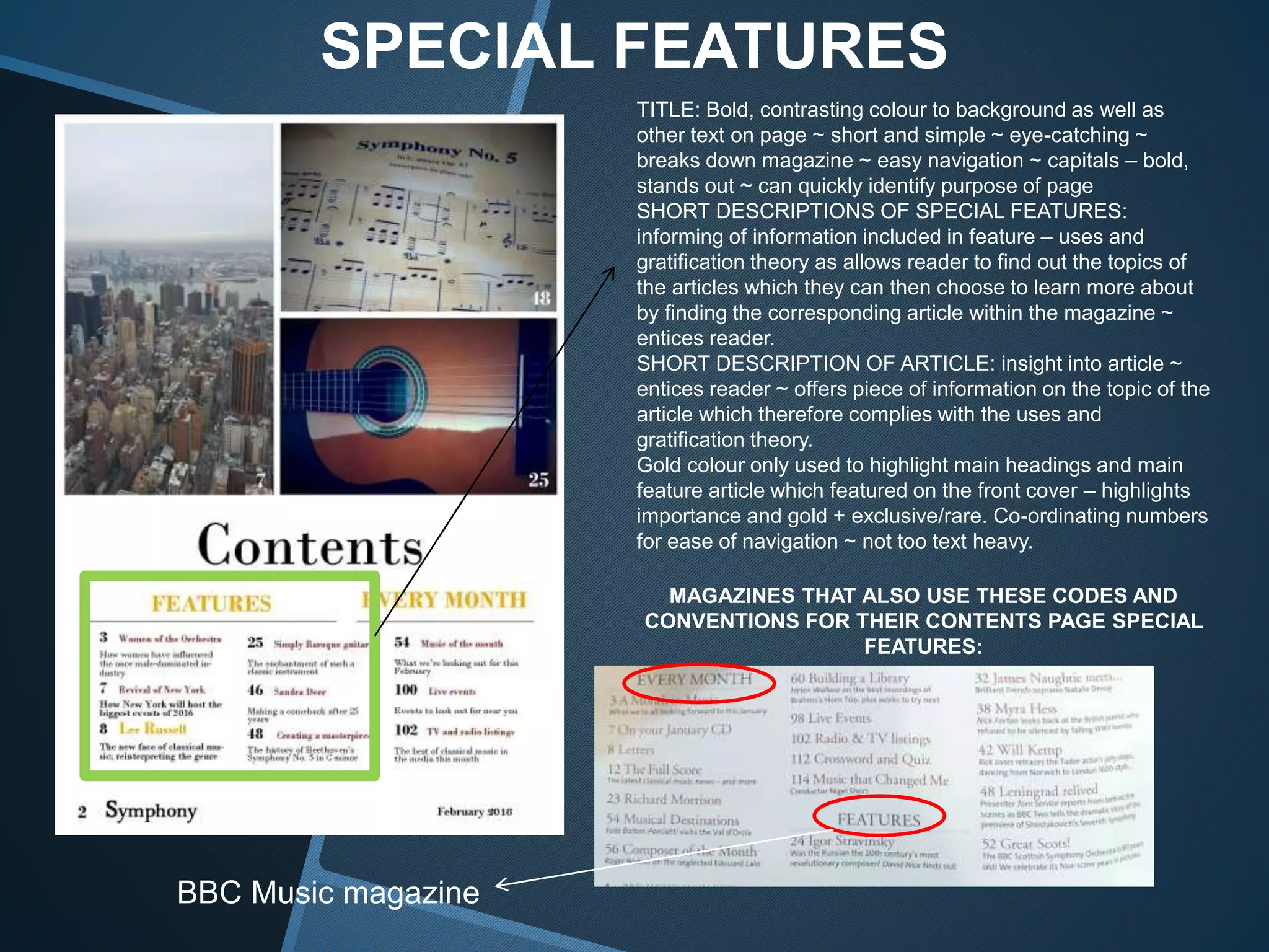 SPECIAL FEATURES
TITLE: Bold, contrasting colour to background as well as
other text on page ~ short and simple ~ eye-catching ~
breaks down magazine ~ easy navigation ~ capitals – bold,
stands out ~ can quickly identify purpose of page
SHORT DESCRIPTIONS OF SPECIAL FEATURES:
informing of information included in feature – uses and
gratification theory as allows reader to find out the topics of
the articles which they can then choose to learn more about
by finding the corresponding article within the magazine ~
entices reader.
SHORT DESCRIPTION OF ARTICLE: insight into article ~
entices reader ~ offers piece of information on the topic of the
article which therefore complies with the uses and
gratification theory.
Gold colour only used to highlight main headings and main
feature article which featured on the front cover – highlights
importance and gold + exclusive/rare. Co-ordinating numbers
for ease of navigation ~ not too text heavy.
MAGAZINES THAT ALSO USE THESE CODES AND
CONVENTIONS FOR THEIR CONTENTS PAGE SPECIAL
FEATURES:
BBC Music magazine
 