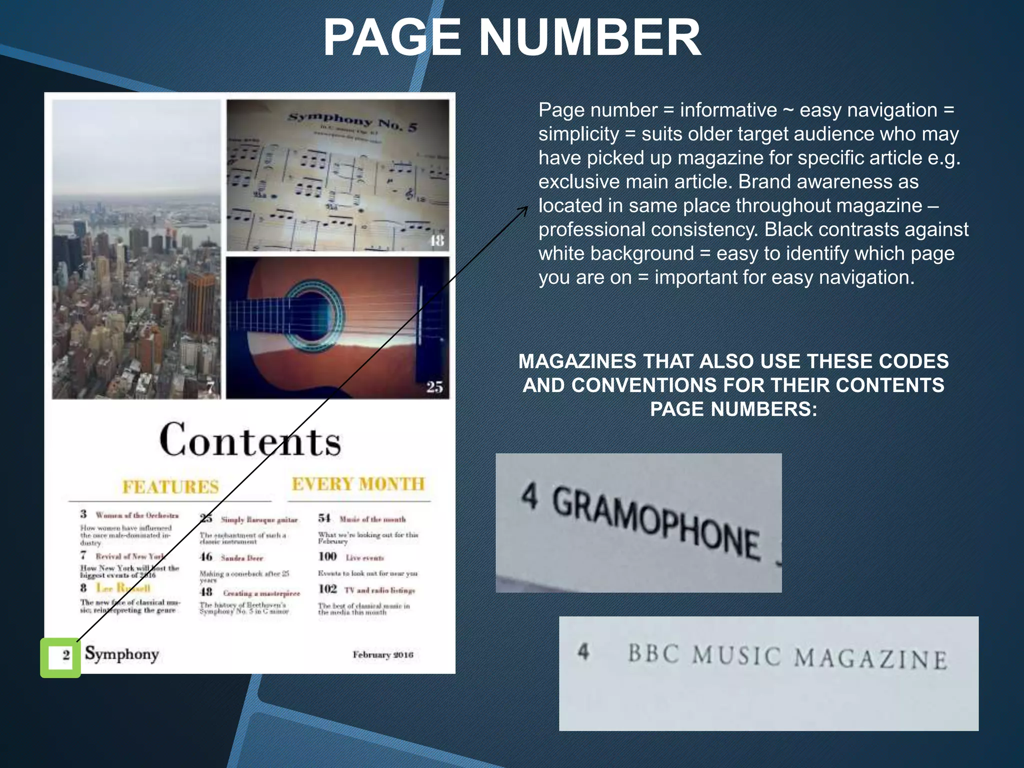 PAGE NUMBER
Page number = informative ~ easy navigation =
simplicity = suits older target audience who may
have picked up magazine for specific article e.g.
exclusive main article. Brand awareness as
located in same place throughout magazine –
professional consistency. Black contrasts against
white background = easy to identify which page
you are on = important for easy navigation.
MAGAZINES THAT ALSO USE THESE CODES
AND CONVENTIONS FOR THEIR CONTENTS
PAGE NUMBERS:
 