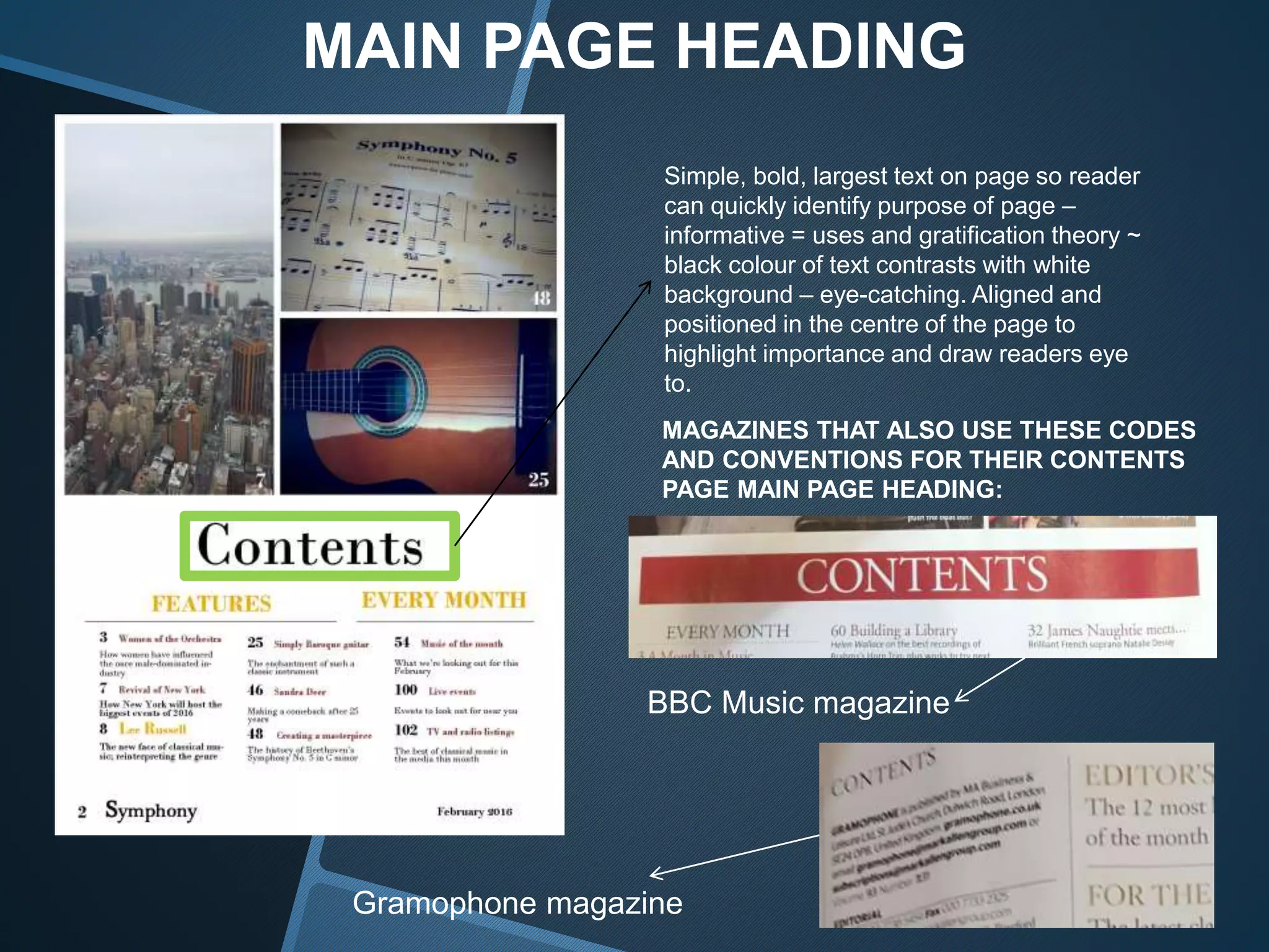 MAIN PAGE HEADING
Simple, bold, largest text on page so reader
can quickly identify purpose of page –
informative = uses and gratification theory ~
black colour of text contrasts with white
background – eye-catching. Aligned and
positioned in the centre of the page to
highlight importance and draw readers eye
to.
MAGAZINES THAT ALSO USE THESE CODES
AND CONVENTIONS FOR THEIR CONTENTS
PAGE MAIN PAGE HEADING:
BBC Music magazine
Gramophone magazine
 