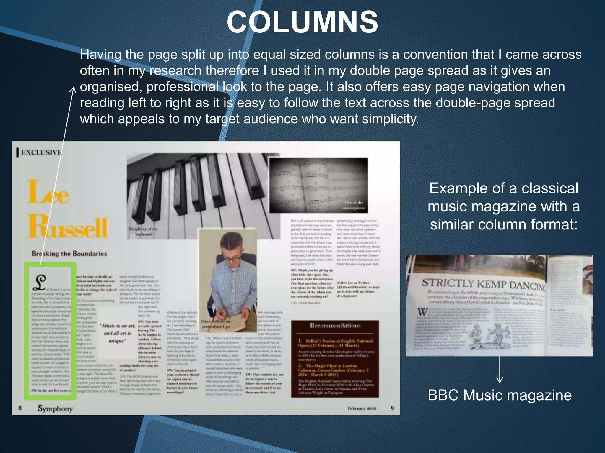 COLUMNS
Having the page split up into equal sized columns is a convention that I came across
often in my research therefore I used it in my double page spread as it gives an
organised, professional look to the page. It also offers easy page navigation when
reading left to right as it is easy to follow the text across the double-page spread
which appeals to my target audience who want simplicity.
Example of a classical
music magazine with a
similar column format:
BBC Music magazine
 