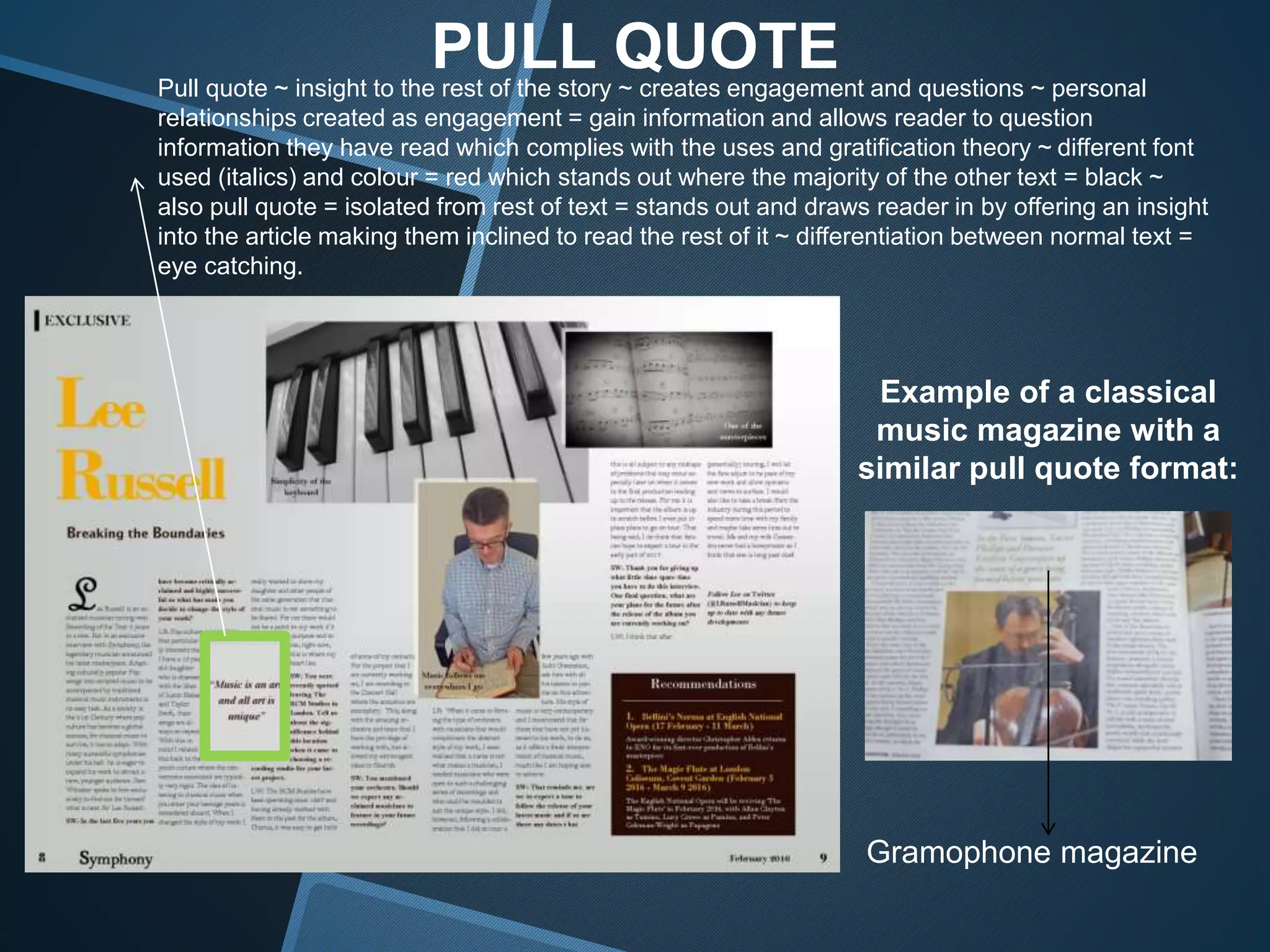 PULL QUOTEPull quote ~ insight to the rest of the story ~ creates engagement and questions ~ personal
relationships created as engagement = gain information and allows reader to question
information they have read which complies with the uses and gratification theory ~ different font
used (italics) and colour = red which stands out where the majority of the other text = black ~
also pull quote = isolated from rest of text = stands out and draws reader in by offering an insight
into the article making them inclined to read the rest of it ~ differentiation between normal text =
eye catching.
Example of a classical
music magazine with a
similar pull quote format:
Gramophone magazine
 