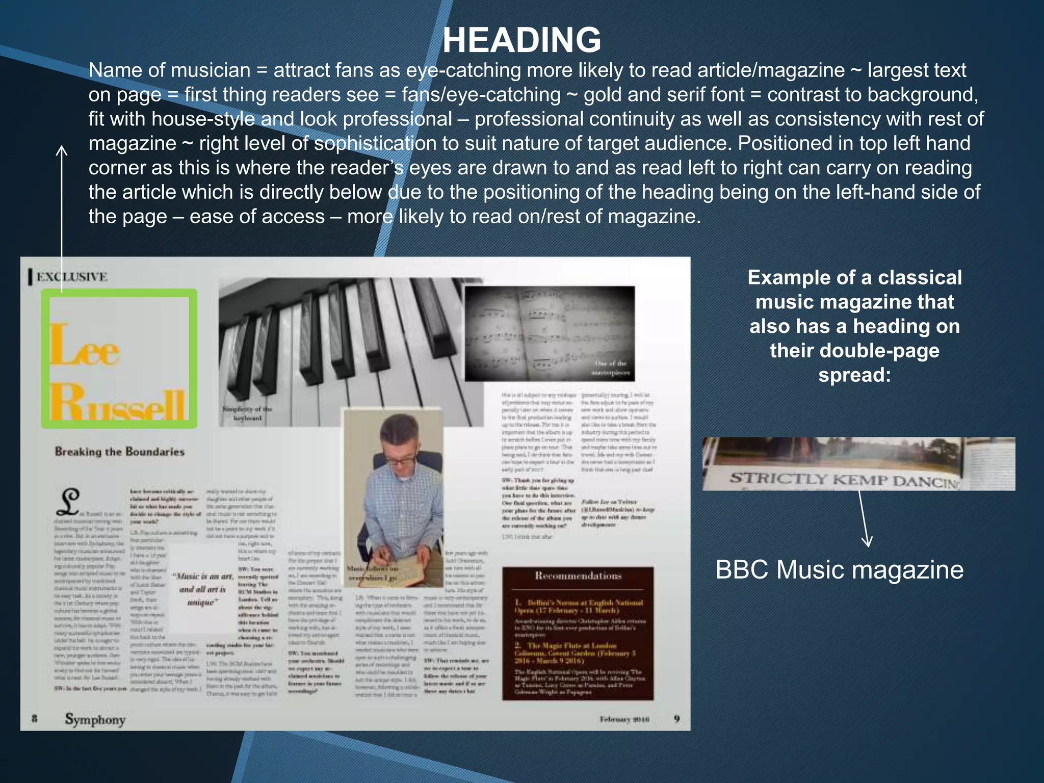 HEADING
Name of musician = attract fans as eye-catching more likely to read article/magazine ~ largest text
on page = first thing readers see = fans/eye-catching ~ gold and serif font = contrast to background,
fit with house-style and look professional – professional continuity as well as consistency with rest of
magazine ~ right level of sophistication to suit nature of target audience. Positioned in top left hand
corner as this is where the reader’s eyes are drawn to and as read left to right can carry on reading
the article which is directly below due to the positioning of the heading being on the left-hand side of
the page – ease of access – more likely to read on/rest of magazine.
Example of a classical
music magazine that
also has a heading on
their double-page
spread:
BBC Music magazine
 