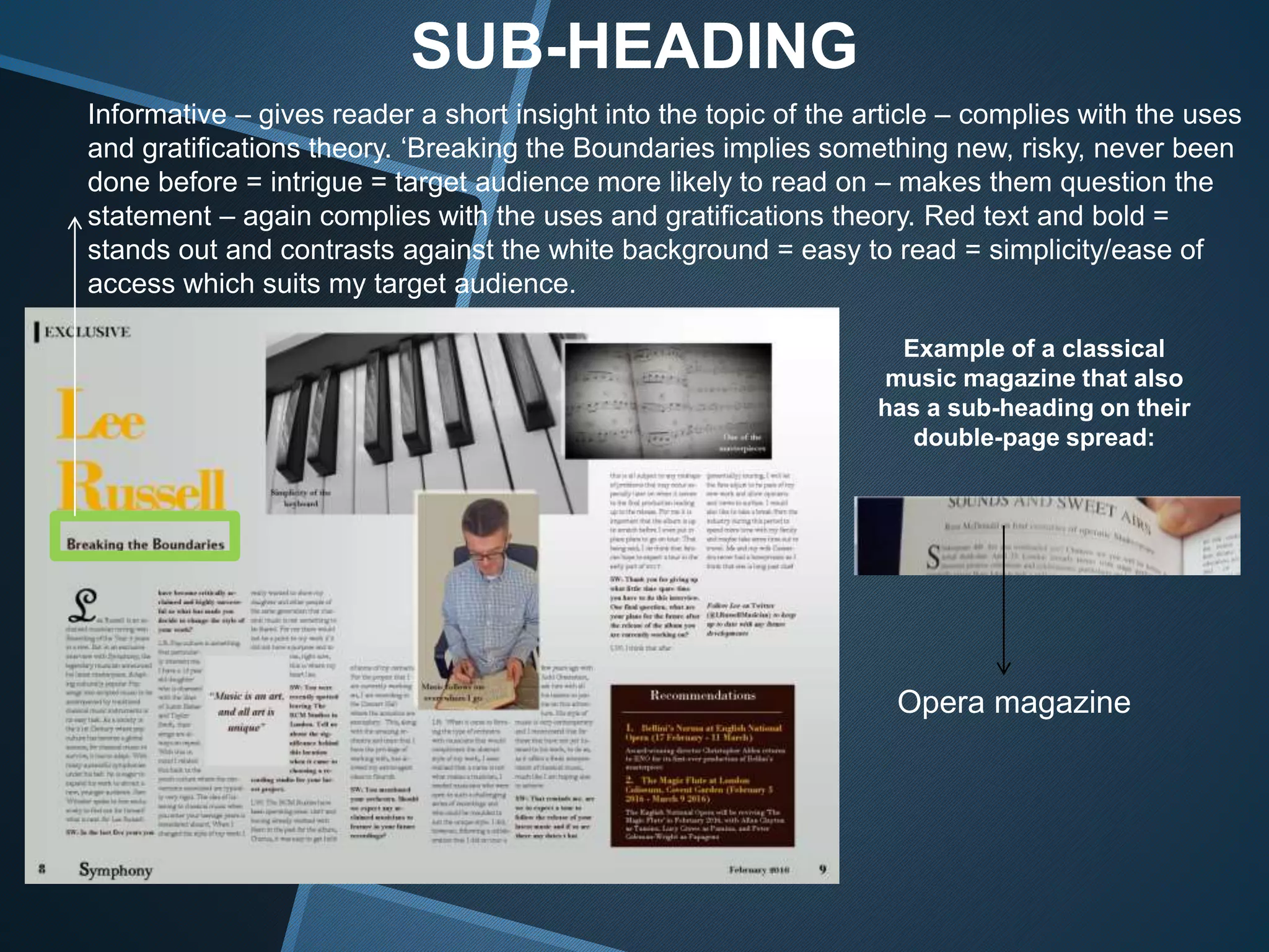 SUB-HEADING
Informative – gives reader a short insight into the topic of the article – complies with the uses
and gratifications theory. ‘Breaking the Boundaries implies something new, risky, never been
done before = intrigue = target audience more likely to read on – makes them question the
statement – again complies with the uses and gratifications theory. Red text and bold =
stands out and contrasts against the white background = easy to read = simplicity/ease of
access which suits my target audience.
Example of a classical
music magazine that also
has a sub-heading on their
double-page spread:
Opera magazine
 