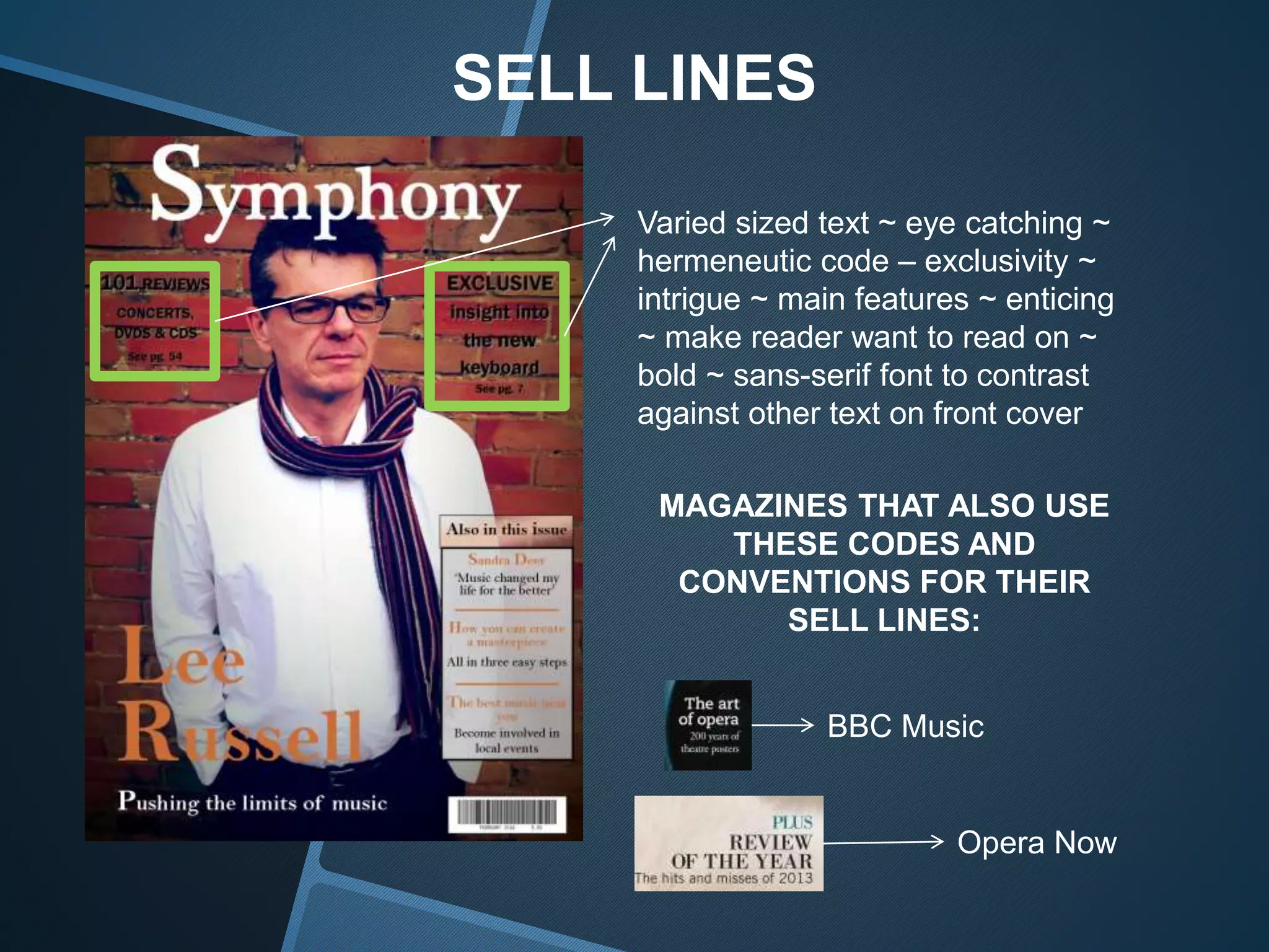 SELL LINES
Varied sized text ~ eye catching ~
hermeneutic code – exclusivity ~
intrigue ~ main features ~ enticing
~ make reader want to read on ~
bold ~ sans-serif font to contrast
against other text on front cover
MAGAZINES THAT ALSO USE
THESE CODES AND
CONVENTIONS FOR THEIR
SELL LINES:
BBC Music
Opera Now
 