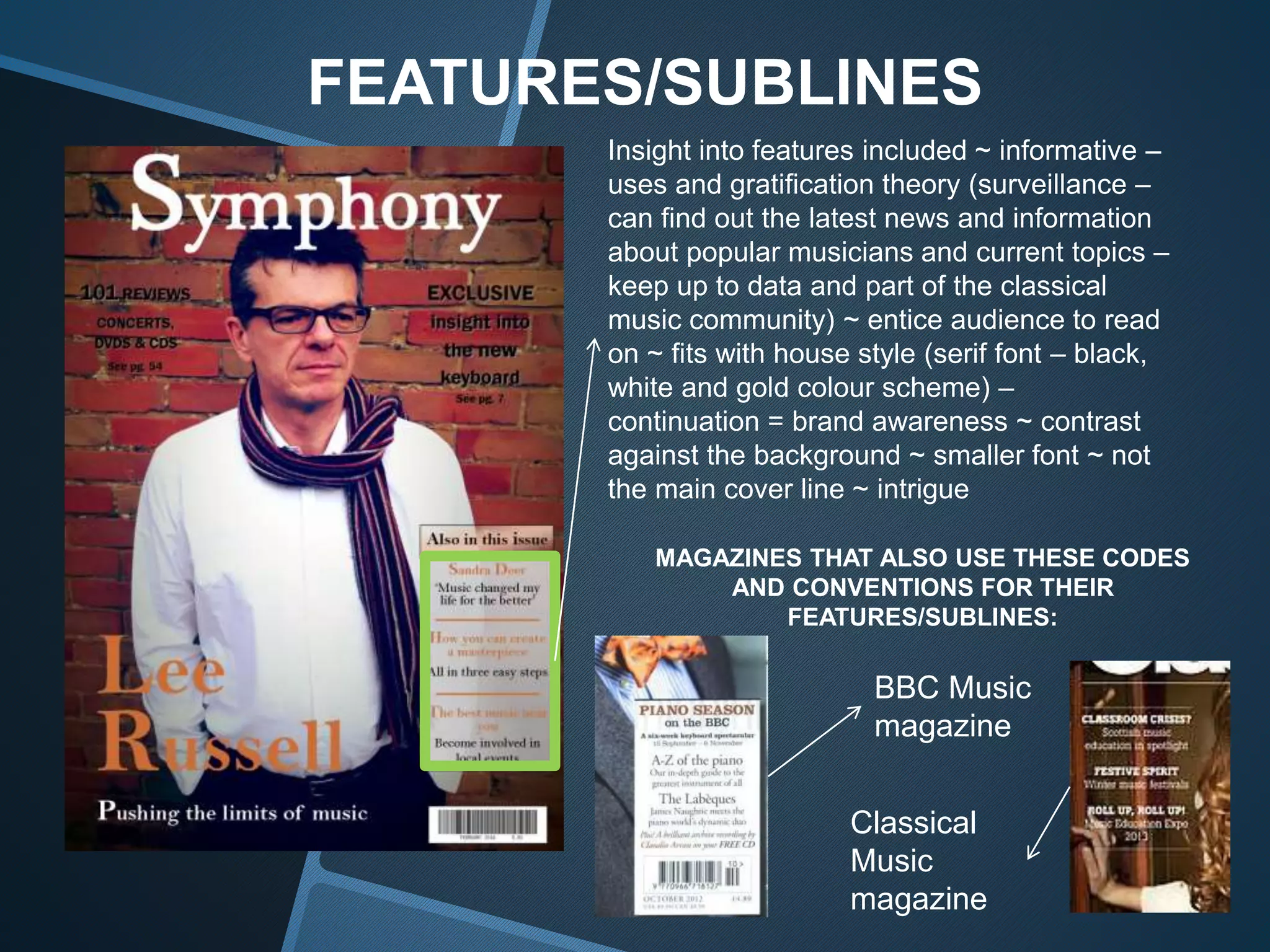 FEATURES/SUBLINES
Insight into features included ~ informative –
uses and gratification theory (surveillance –
can find out the latest news and information
about popular musicians and current topics –
keep up to data and part of the classical
music community) ~ entice audience to read
on ~ fits with house style (serif font – black,
white and gold colour scheme) –
continuation = brand awareness ~ contrast
against the background ~ smaller font ~ not
the main cover line ~ intrigue
MAGAZINES THAT ALSO USE THESE CODES
AND CONVENTIONS FOR THEIR
FEATURES/SUBLINES:
BBC Music
magazine
Classical
Music
magazine
 