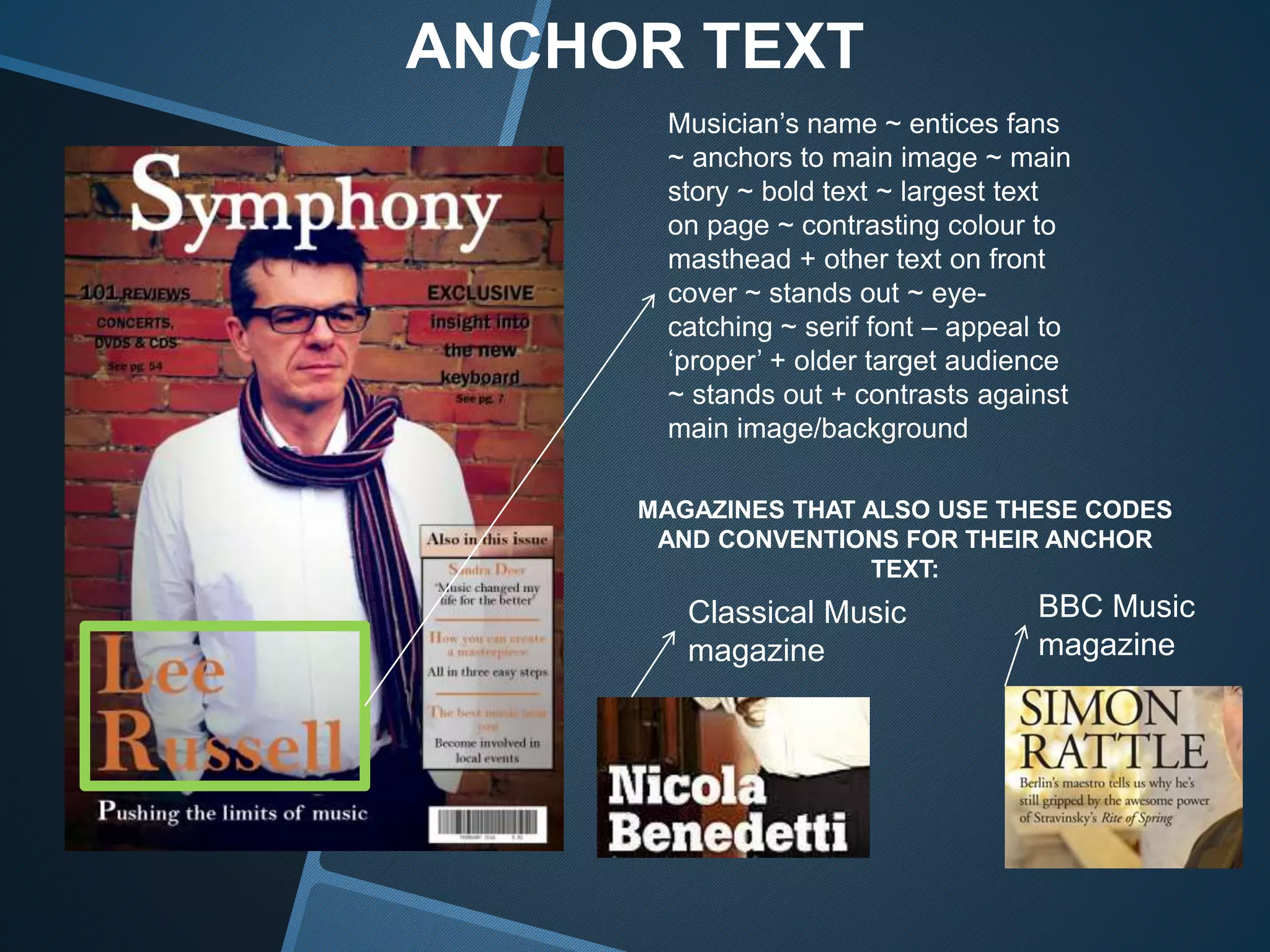 ANCHOR TEXT
Musician’s name ~ entices fans
~ anchors to main image ~ main
story ~ bold text ~ largest text
on page ~ contrasting colour to
masthead + other text on front
cover ~ stands out ~ eye-
catching ~ serif font – appeal to
‘proper’ + older target audience
~ stands out + contrasts against
main image/background
MAGAZINES THAT ALSO USE THESE CODES
AND CONVENTIONS FOR THEIR ANCHOR
TEXT:
Classical Music
magazine
BBC Music
magazine
 