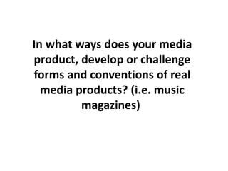 In what ways does your media
product, develop or challenge
forms and conventions of real
media products? (i.e. music
magazines)
 