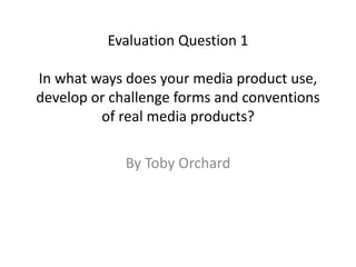 Evaluation Question 1
In what ways does your media product use,
develop or challenge forms and conventions
of real media products?
By Toby Orchard
 