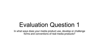 Evaluation Question 1
In what ways does your media product use, develop or challenge
forms and conventions of real media products?
 