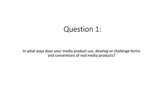 Question 1:
In what ways does your media product use, develop or challenge forms
and conventions of real media products?
 