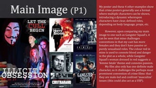 My poster and these 4 other examples show
that crime posters generally use a format
where multiple characters can be shown,
introducing a dynamic whereupon
characters have clear, defined roles,
depending on body language, props, etc.
However, upon comparing my main
image to one such as Gangster Squad’s, it
can be seen that mine challenges
conventions in that my cast has more
females and they don’t have passive or
purely sexualised roles. The colour red in
mine is used to connote blood and danger
in the plot as a whole, while Gangster
Squad’s woman dressed in red suggests a
‘femme fatale’ theme and connotes passion.
My film also only has one definite male
character, so it challenges the perhaps most
prominent convention of crime films: that
they are male-led and confront ‘masculine’
issues (this could also act as a USP).
 