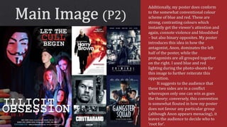Additionally, my poster does conform
to the somewhat conventional colour
scheme of blue and red. These are
strong, contrasting colours which
instantly get the viewer’s attention and
again, connote violence and bloodshed
– but also binary opposites. My poster
introduces this idea in how the
antagonist, Anon, dominates the left
half of the poster, while the
protagonists are all grouped together
on the right. I used blue and red
lighting during the photo-shoots for
this image to further reiterate this
opposition.
It suggests to the audience that
these two sides are in a conflict
whereupon only one can win as goes
the theory; conversely, this convention
is somewhat flouted in how my poster
does not favour any particular group
(although Anon appears menacing), it
leaves the audience to decide who to
‘root for’.
 