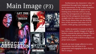 Furthermore, the characters’ roles are
established through body language and
facial expressions. In the 4 other examples,
the characters shown all appear to be
looking away from the camera. In my
poster, the protagonists are all looking
away, but the antagonist Anon stares
straight into the camera threateningly.
This clearly shows they are the driving
force of the narrative and cause a lot of
conflict, while giving a perturbing tone.
Lastly, my poster is unusual in that it
has a few extra, smaller images of drugs to
further connote the plot and theme. This is
not a feature seen in many crime genre
posters as they tend to stick to using iconic
props such as guns.
Overall, my main image adheres to some
conventions, but still aims to be
progressive and engaging to show that my
film is unique.
 