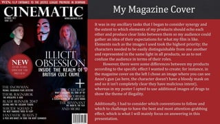 It was in my ancillary tasks that I began to consider synergy and
the extent to which elements of my products should echo each
other and produce clear links between them so my audience could
gather an idea of their expectations for what my film is like.
Elements such as the images I used took the highest priority; the
characters needed to be easily distinguishable from one another
and represented in the same light in all products, so as to not
confuse the audience in terms of their roles.
However, there were some differences between my products
according to the specific effect I wanted to create; for instance, in
the magazine cover on the left I chose an image where you can see
Anon’s gun (as here, the character doesn’t have a bloody mask on
and so it isn’t completely clear they have malicious intent),
whereas in my poster I opted to use additional images of drugs to
show the theme of illegality.
Additionally, I had to consider which conventions to follow and
which to challenge to have the best and most attention-grabbing
effect, which is what I will mainly focus on answering in this
presentation.
 