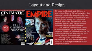 My layout and design is quite different to
conventions shown in this and many other film
magazine examples. For example, rather than
simply having a close-up of the main character,
I wanted to introduce a more interesting
dynamic whereupon the antagonist would
dominate the cover, with the protagonists
positioned behind Anon on either side.
I did, however, choose a similar colour
scheme composed of red and white (aside
from blue tones in the images) as it is bold and
attention-grabbing and in terms of my film’s
theme, connotes blood and danger.
Similarly to this Empire example, I kept
my additional sell lines at the sides of the
cover and in differing fonts to the masthead
and main sell lines.
 