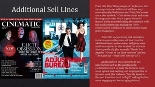 From this Total Film example, it can be seen that
my magazine uses additional sell lines very
conventionally. Both mine and Total Film’s cover
use a plus symbol (‘+’) to show extras and make
the magazine seem like it is good value for
money, whilst not overloading the audience with
too much content and making the cover
overcrowded, which can be seen in some music
genre magazines.
Total Film uses primary and secondary
fonts to separate the main sell line from the
additional ones, as does mine, and gives some
small descriptors to hint at what the article is
about specifically (for example, “Battle: Los
Angeles – On set of the alien invasion” and my
“The Catch-up – what’s Del Toro up to?”).
Additional sell lines also tend to use
punctuation such as the question and
exclamation mark to make the features seem
more upbeat and exciting, so I employed this in
my own work (for instance, “Suicide Squad 2 –
the next franchise fated to flop?”, making the line
more engaging and encouraging debate.)
 