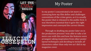 In my poster I concentrated a lot more on
conveying how my film defies and challenges
conventions of the crime genre, as it is usually
the poster that is released to the public first; it
was therefore essential that it gave the right
impression and conveyed the correct theme.
Through re-drafting my poster later on in
the production process I was able to take a lot
more care with this and how the features were
arranged, taking inspiration from other poster
layout techniques and deciding to include all
characters rather than only two as I did in my
magazine cover.
 