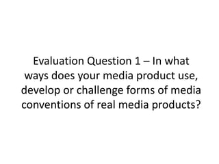 Evaluation Question 1 – In what 
ways does your media product use, 
develop or challenge forms of media 
conventions of real media products? 
 
